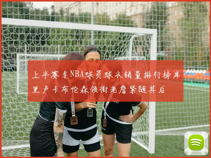 上半赛季NBA球员球衣销量排行榜库里卢卡布伦森领衔老詹紧随其后