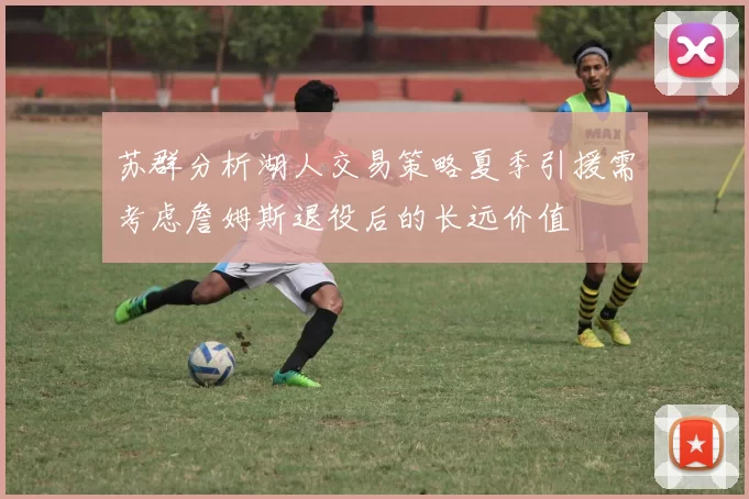 苏群分析湖人交易策略夏季引援需考虑詹姆斯退役后的长远价值