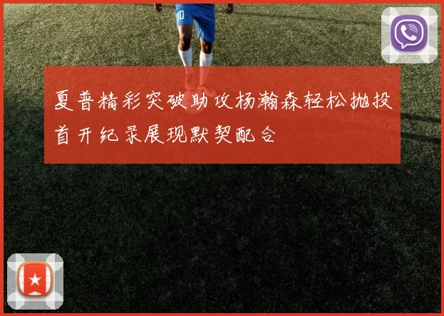 夏普精彩突破助攻杨瀚森轻松抛投首开纪录展现默契配合