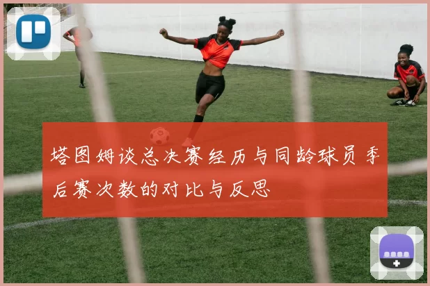 塔图姆谈总决赛经历与同龄球员季后赛次数的对比与反思
