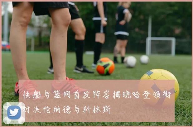 快船与篮网首发阵容揭晓哈登领衔对决伦纳德与科林斯