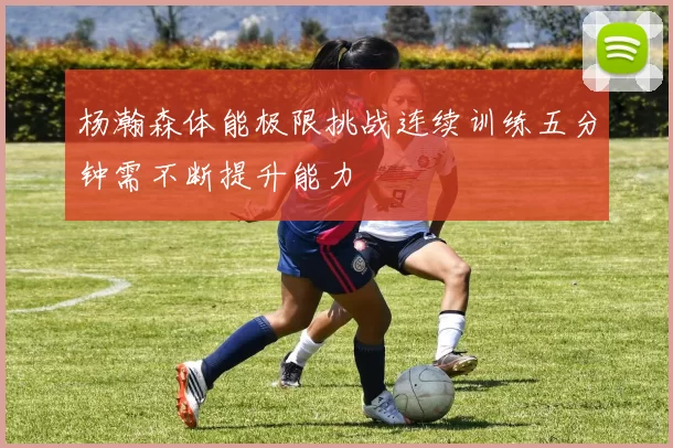 杨瀚森体能极限挑战连续训练五分钟需不断提升能力